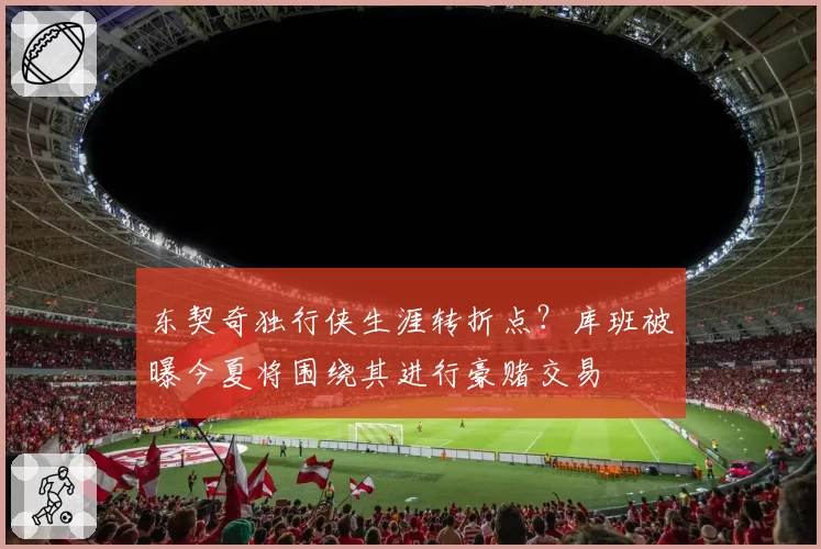 东契奇独行侠生涯转折点？库班被曝今夏将围绕其进行豪赌交易