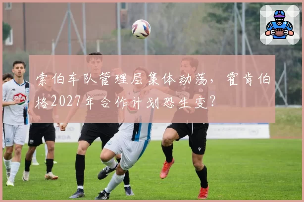 索伯车队管理层集体动荡，霍肯伯格2027年合作计划恐生变？