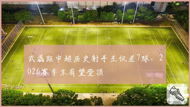 武磊距中超历史射手王仅差7球,2026赛季末有望登顶