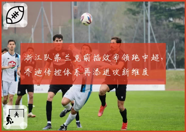 浙江队弗兰克前插效率领跑中超,乔迪传控体系再添进攻新维度