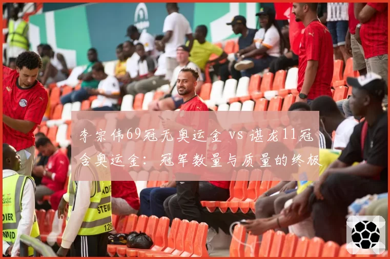 李宗伟69冠无奥运金 vs 谌龙11冠含奥运金：冠军数量与质量的终极博弈