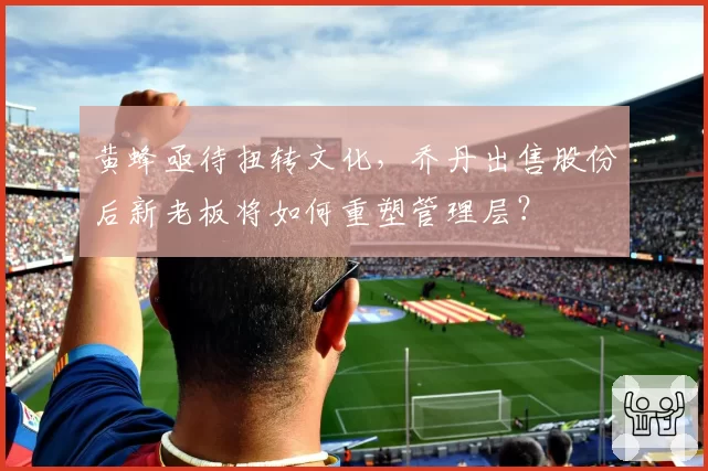 黄蜂亟待扭转文化,乔丹出售股份后新老板将如何重塑管理层?