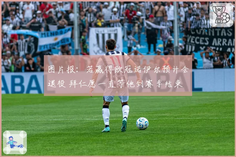 图片报:若赢得欧冠诺伊尔预计会退役 拜仁愿一直等他到赛季结束