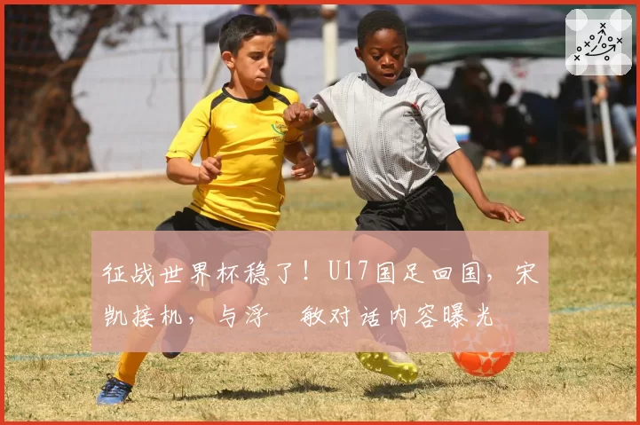 征战世界杯稳了！U17国足回国，宋凯接机，与浮嶋敏对话内容曝光