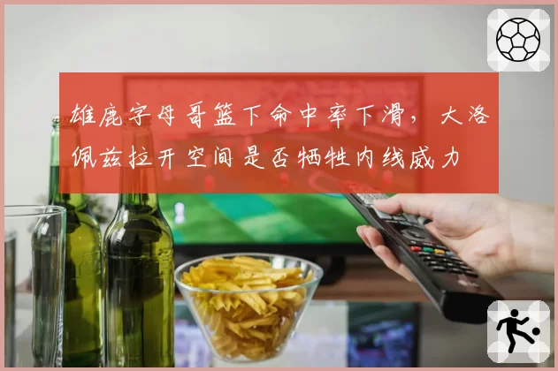 雄鹿字母哥篮下命中率下滑，大洛佩兹拉开空间是否牺牲内线威力