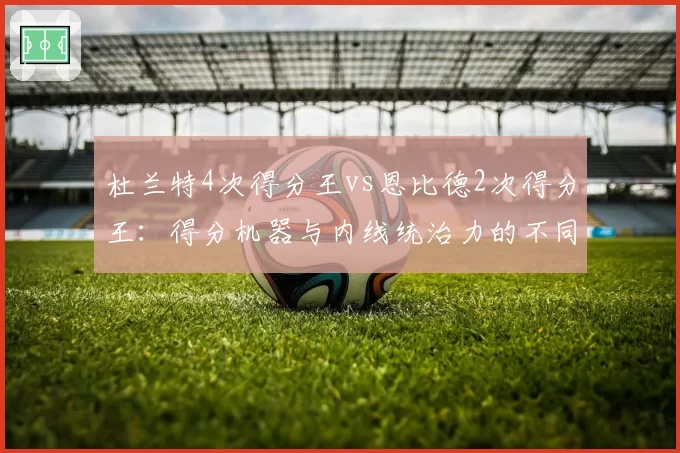 杜兰特4次得分王vs恩比德2次得分王：得分机器与内线统治力的不同赛道