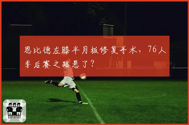 恩比德左膝半月板修复手术，76人季后赛之路悬了？