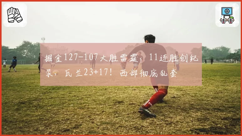 掘金127-107大胜雷霆,11连胜创纪录,瓦兰23+17!西部彻底乱套