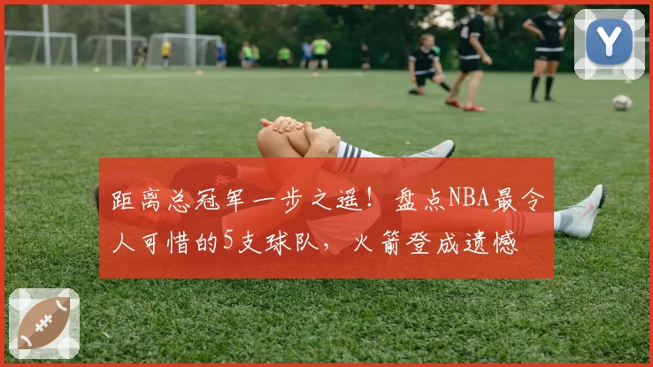 距离总冠军一步之遥!盘点NBA最令人可惜的5支球队,火箭登成遗憾