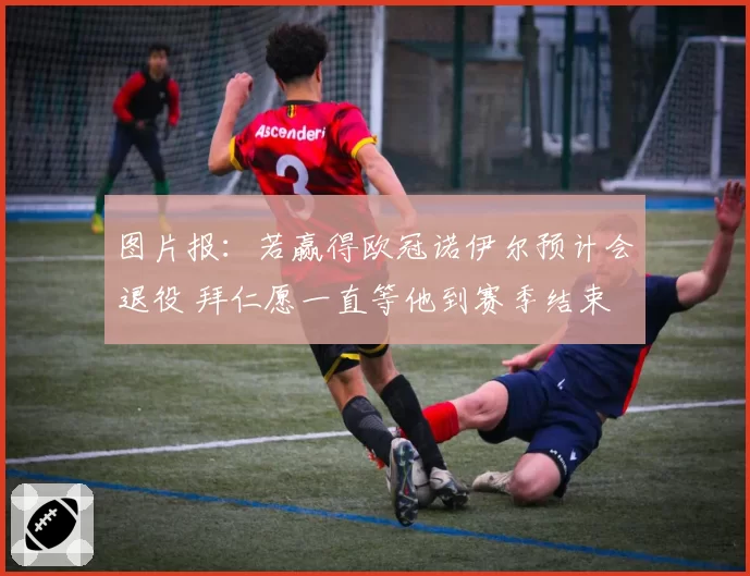 图片报:若赢得欧冠诺伊尔预计会退役 拜仁愿一直等他到赛季结束