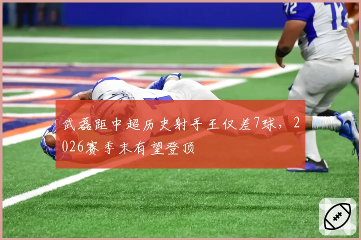 武磊距中超历史射手王仅差7球,2026赛季末有望登顶