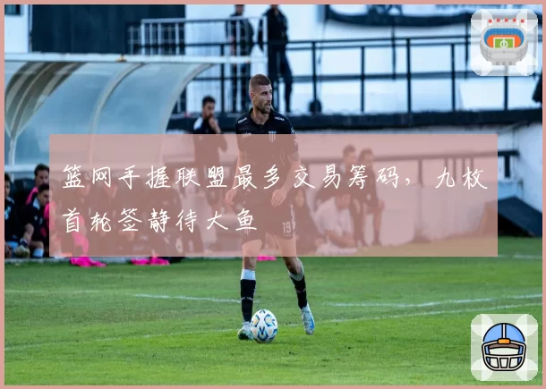 篮网手握联盟最多交易筹码，九枚首轮签静待大鱼