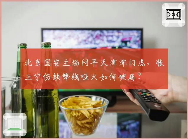北京国安主场闷平天津津门虎，张玉宁伤缺锋线哑火如何破局？