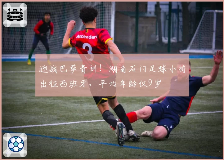 迎战巴萨青训！湖南石门足球小将出征西班牙，平均年龄仅9岁