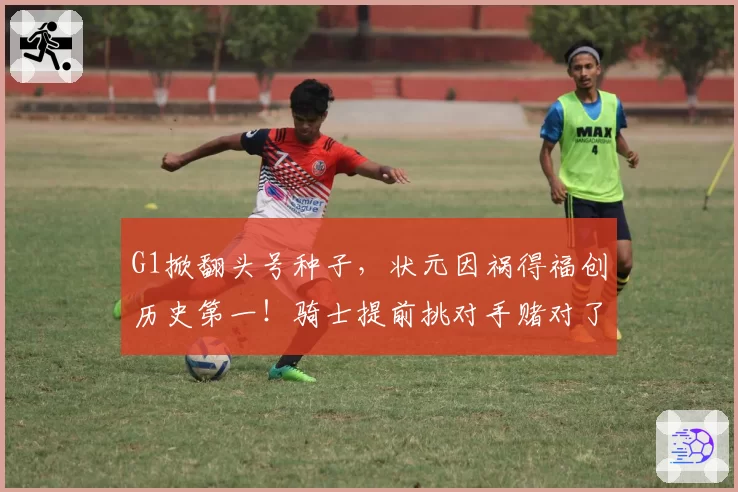 G1掀翻头号种子，状元因祸得福创历史第一！骑士提前挑对手赌对了