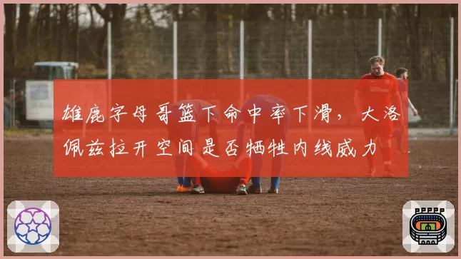 雄鹿字母哥篮下命中率下滑，大洛佩兹拉开空间是否牺牲内线威力
