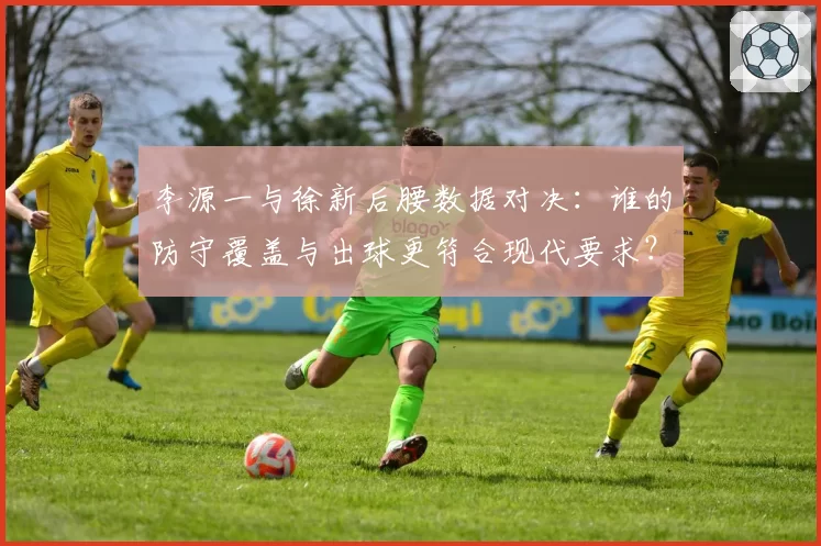 李源一与徐新后腰数据对决：谁的防守覆盖与出球更符合现代要求？