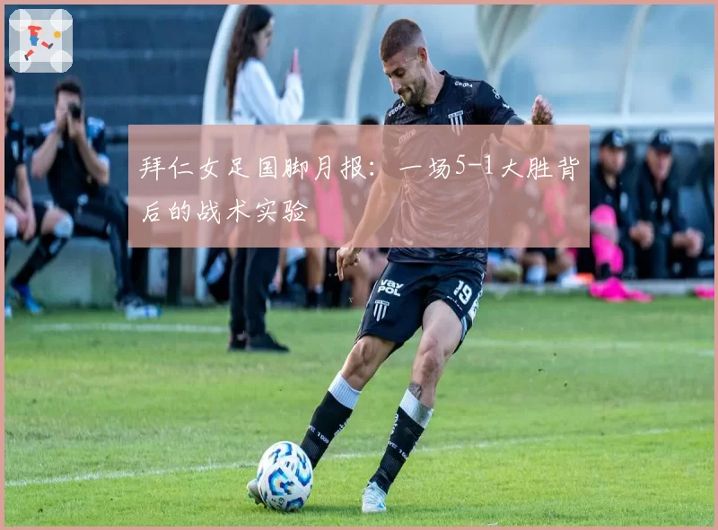 拜仁女足国脚月报：一场5-1大胜背后的战术实验
