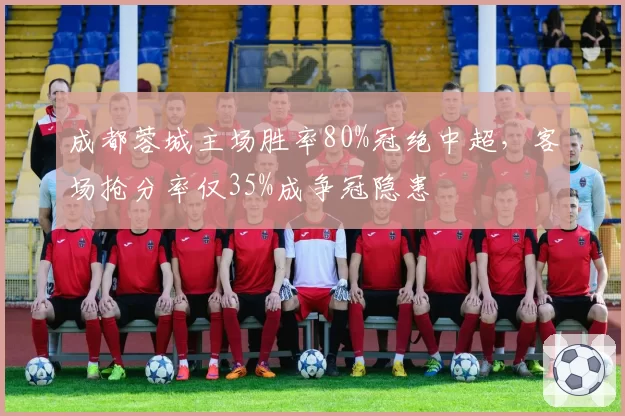 成都蓉城主场胜率80%冠绝中超,客场抢分率仅35%成争冠隐患