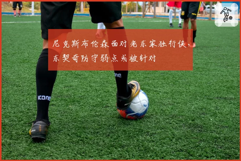 尼克斯布伦森面对老东家独行侠，东契奇防守弱点或被针对