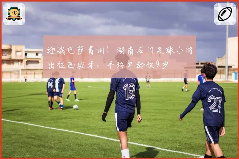 迎战巴萨青训!湖南石门足球小将出征西班牙,平均年龄仅9岁