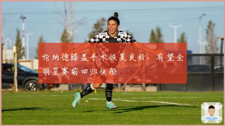 伦纳德膝盖手术恢复良好，有望全明星赛前回归快船