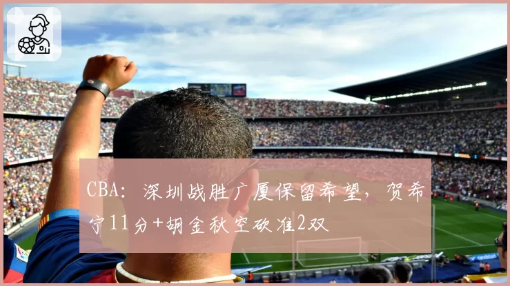 CBA：深圳战胜广厦保留希望，贺希宁11分+胡金秋空砍准2双