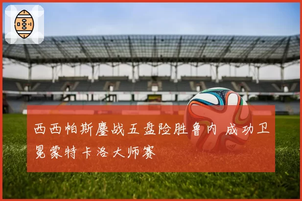 西西帕斯鏖战五盘险胜鲁内 成功卫冕蒙特卡洛大师赛