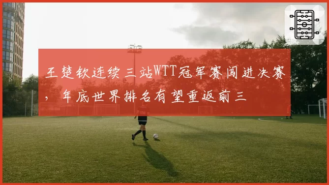 王楚钦连续三站WTT冠军赛闯进决赛，年底世界排名有望重返前三
