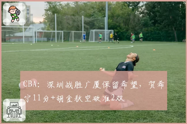 CBA:深圳战胜广厦保留希望,贺希宁11分+胡金秋空砍准2双
