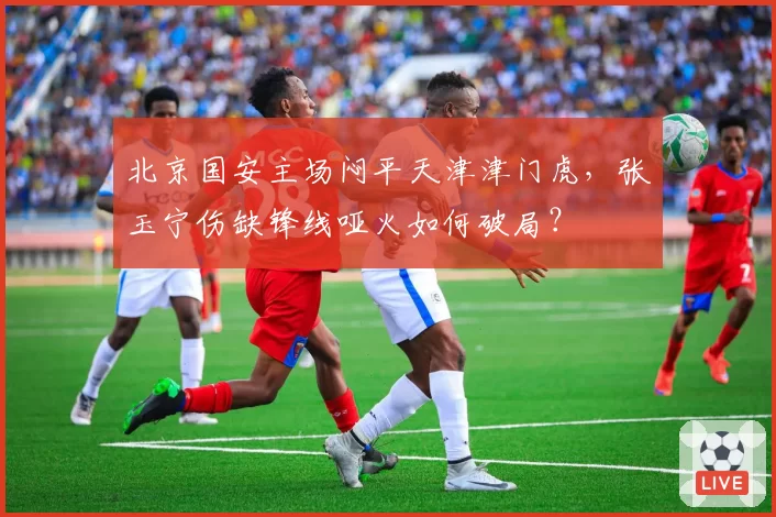 北京国安主场闷平天津津门虎，张玉宁伤缺锋线哑火如何破局？