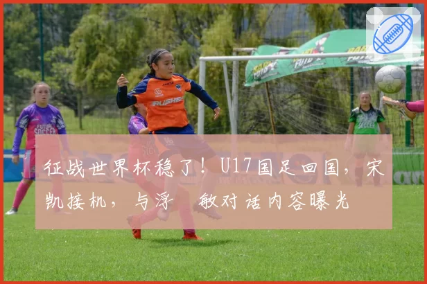征战世界杯稳了！U17国足回国，宋凯接机，与浮嶋敏对话内容曝光