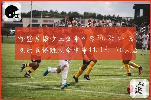 哈登后撤步三分命中率36.2% vs 马克西急停跳投命中率44.1%:76人后场进攻武器