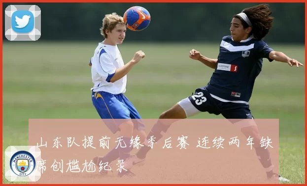 山东队提前无缘季后赛 连续两年缺席创尴尬纪录