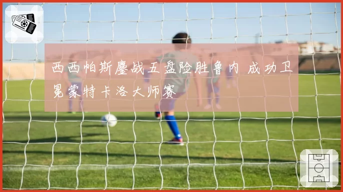 西西帕斯鏖战五盘险胜鲁内 成功卫冕蒙特卡洛大师赛